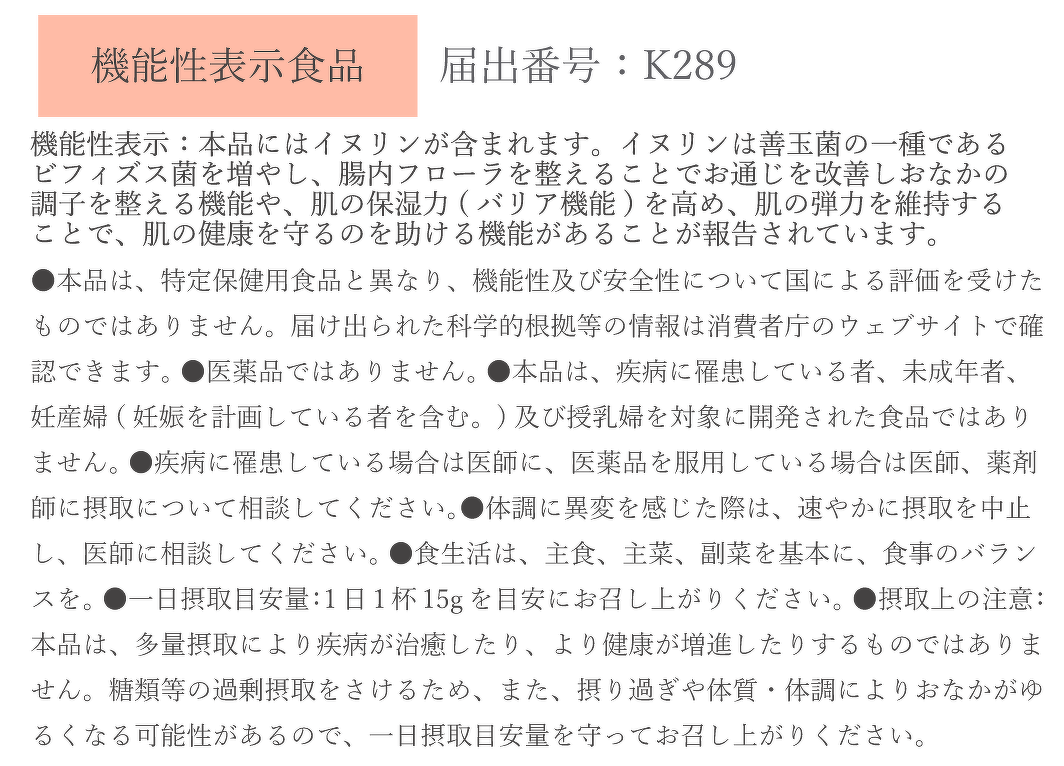 ●機能性表示：本品にはイヌリンが含まれます。イヌリンは善玉菌の一種であるビフィズス菌を増やし、腸内フローラを整えることでお通じを 改善しおなかの調子を整える機能や、肌の保湿力（バリア機能）を高め、肌の弾力を維持することで、肌の健康を守るのを助ける機能があることが報告されています。 ●本品は、特定保健用食品と異なり、機能性及び安全性について国による評価を受けたものではありません。届け出られた科学的根拠等の情報は消費者庁のウェブサイトで確認できます。 ●医薬品ではありません。 ●本品は、疾病に罹患している者、