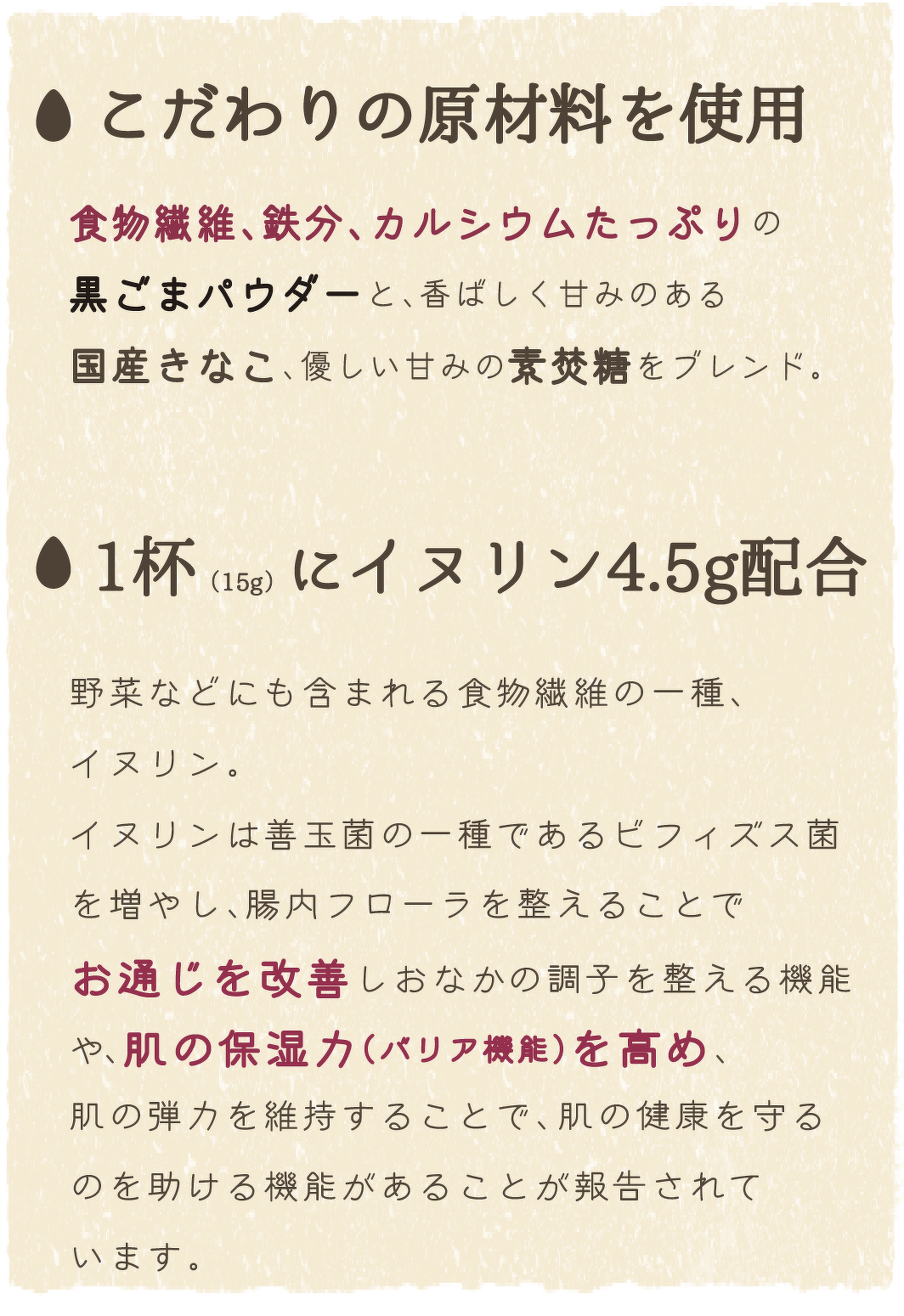 こだわりの原材料を使用/食物繊維、鉄分、カルシウムたっぷりの黒ごまパウダーと、香ばしく甘みのある国産きなこ、優しい甘みの素焚糖をブレンド。　一杯（15g）にイヌリン4.5g配合/野菜などにも含まれる食物繊維の一種、イヌリン。 イヌリンは善玉菌の一種であるビフィズス菌を増やし、腸内フローラを整えることでお通じを改善しおなかの調子を整える機能や、肌の保湿力（バリア機能）を高め、肌の弾力を維持することで、肌の健康を守るのを助ける機能があることが報告されています。