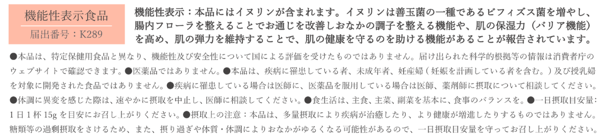 ●機能性表示：本品にはイヌリンが含まれます。イヌリンは善玉菌の一種であるビフィズス菌を増やし、腸内フローラを整えることでお通じを 改善しおなかの調子を整える機能や、肌の保湿力（バリア機能）を高め、肌の弾力を維持することで、肌の健康を守るのを助ける機能があることが報告されています。 ●本品は、特定保健用食品と異なり、機能性及び安全性について国による評価を受けたものではありません。届け出られた科学的根拠等の情報は消費者庁のウェブサイトで確認できます。 ●医薬品ではありません。 ●本品は、疾病に罹患している者、